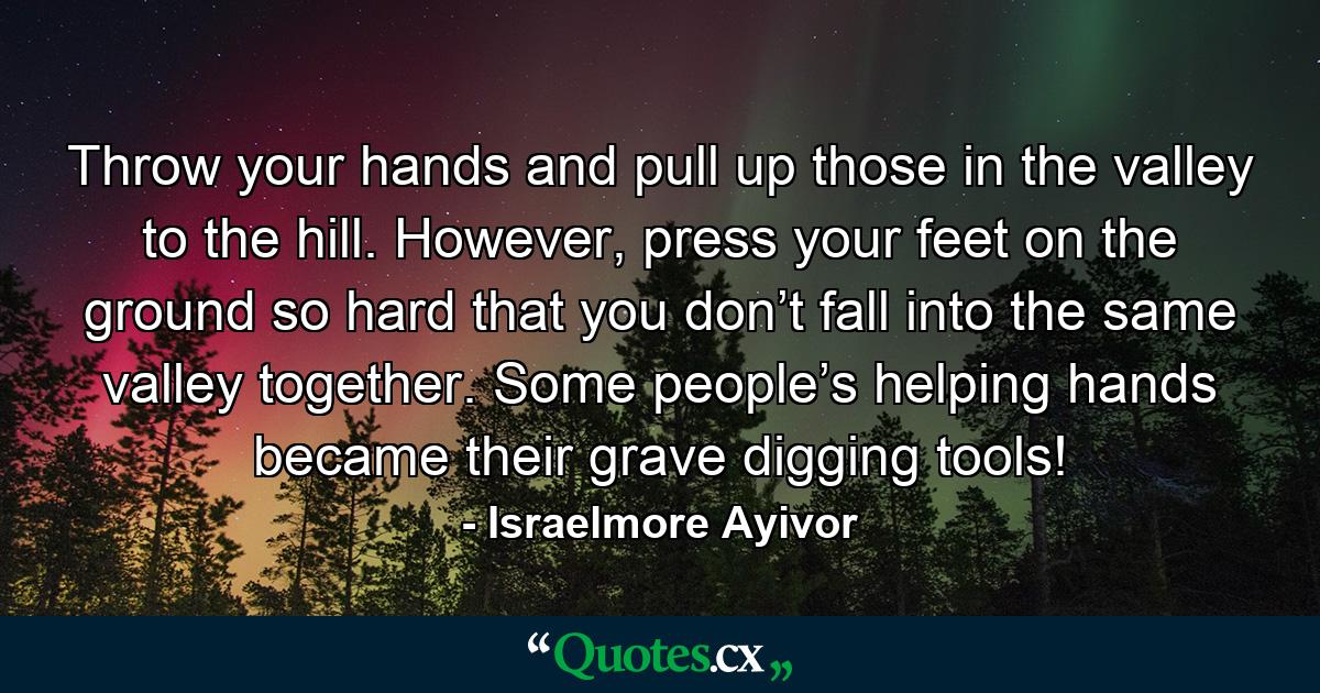 Throw your hands and pull up those in the valley to the hill. However, press your feet on the ground so hard that you don’t fall into the same valley together. Some people’s helping hands became their grave digging tools! - Quote by Israelmore Ayivor