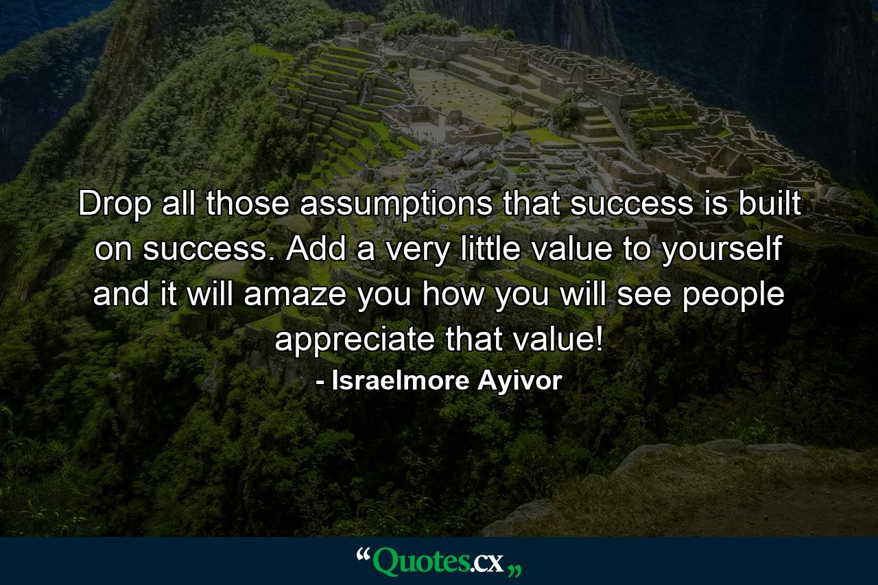 Drop all those assumptions that success is built on success. Add a very little value to yourself and it will amaze you how you will see people appreciate that value! - Quote by Israelmore Ayivor