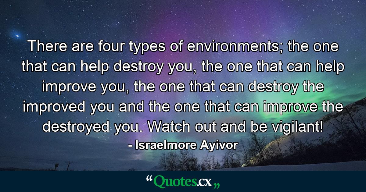 There are four types of environments; the one that can help destroy you, the one that can help improve you, the one that can destroy the improved you and the one that can improve the destroyed you. Watch out and be vigilant! - Quote by Israelmore Ayivor