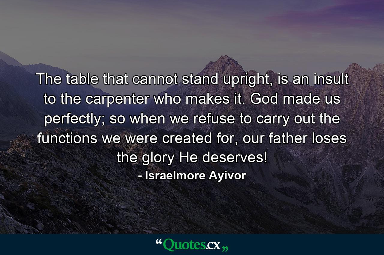 The table that cannot stand upright, is an insult to the carpenter who makes it. God made us perfectly; so when we refuse to carry out the functions we were created for, our father loses the glory He deserves! - Quote by Israelmore Ayivor