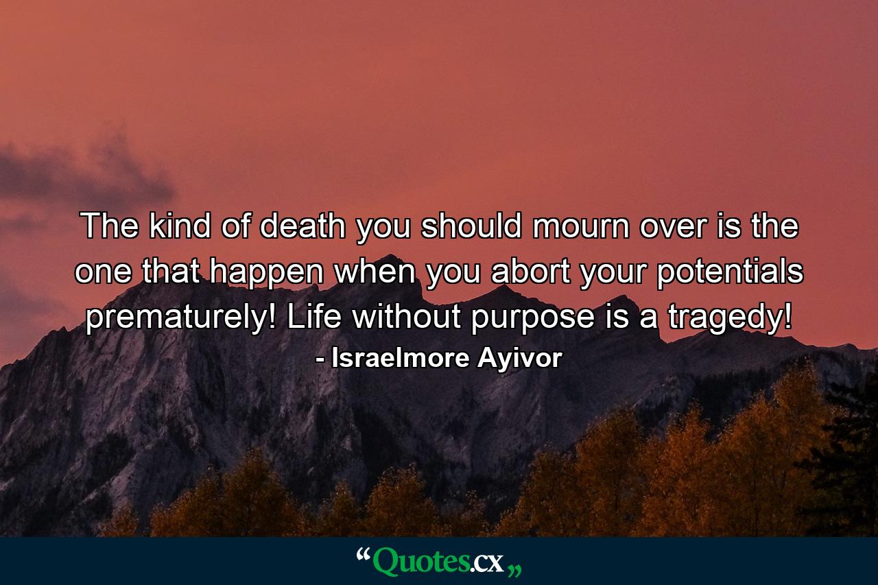 The kind of death you should mourn over is the one that happen when you abort your potentials prematurely! Life without purpose is a tragedy! - Quote by Israelmore Ayivor