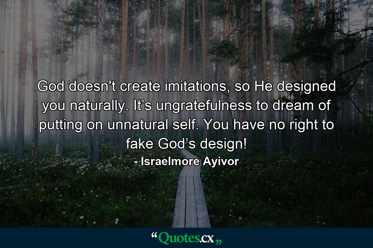 God doesn't create imitations, so He designed you naturally. It’s ungratefulness to dream of putting on unnatural self. You have no right to fake God’s design! - Quote by Israelmore Ayivor