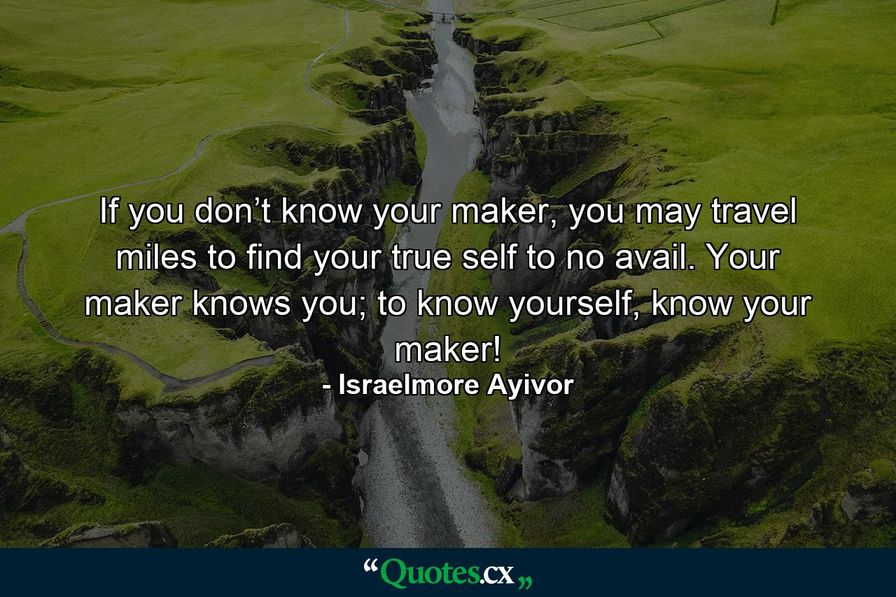 If you don’t know your maker, you may travel miles to find your true self to no avail. Your maker knows you; to know yourself, know your maker! - Quote by Israelmore Ayivor