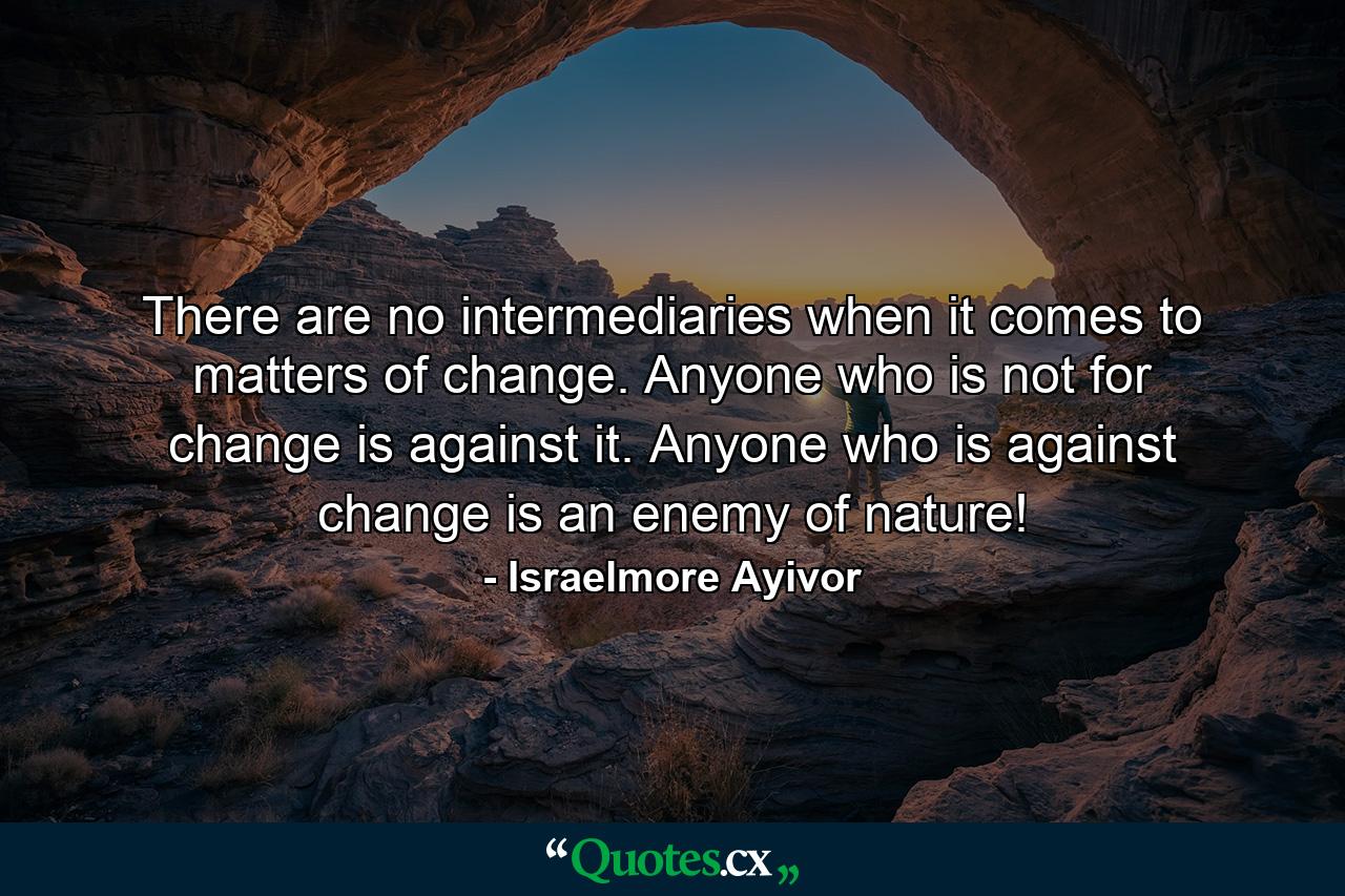 There are no intermediaries when it comes to matters of change. Anyone who is not for change is against it. Anyone who is against change is an enemy of nature! - Quote by Israelmore Ayivor