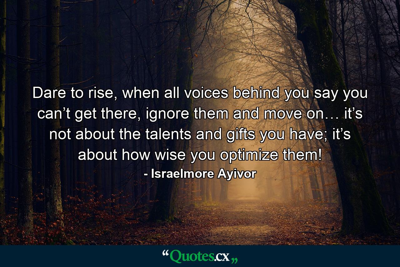 Dare to rise, when all voices behind you say you can’t get there, ignore them and move on… it’s not about the talents and gifts you have; it’s about how wise you optimize them! - Quote by Israelmore Ayivor