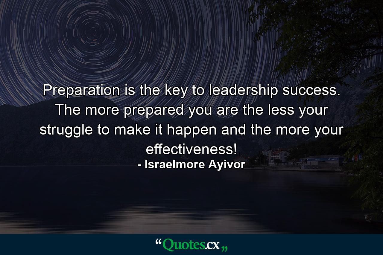 Preparation is the key to leadership success. The more prepared you are the less your struggle to make it happen and the more your effectiveness! - Quote by Israelmore Ayivor