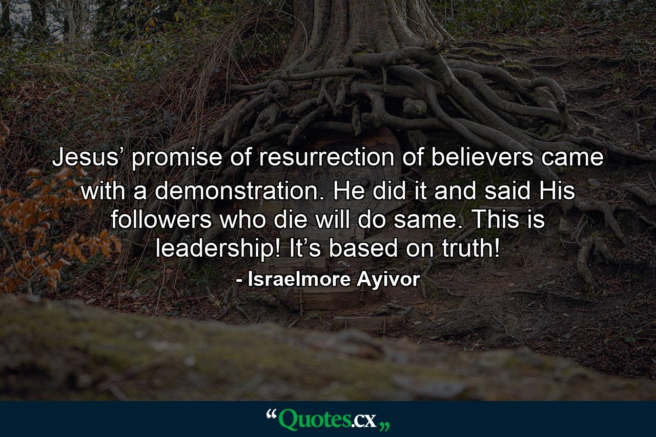 Jesus’ promise of resurrection of believers came with a demonstration. He did it and said His followers who die will do same. This is leadership! It’s based on truth! - Quote by Israelmore Ayivor