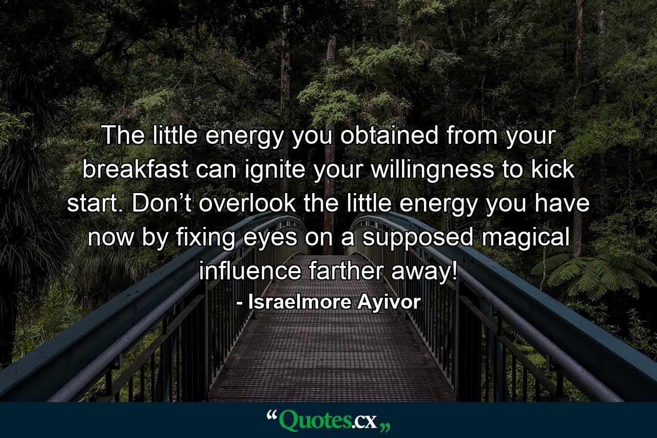 The little energy you obtained from your breakfast can ignite your willingness to kick start. Don’t overlook the little energy you have now by fixing eyes on a supposed magical influence farther away! - Quote by Israelmore Ayivor