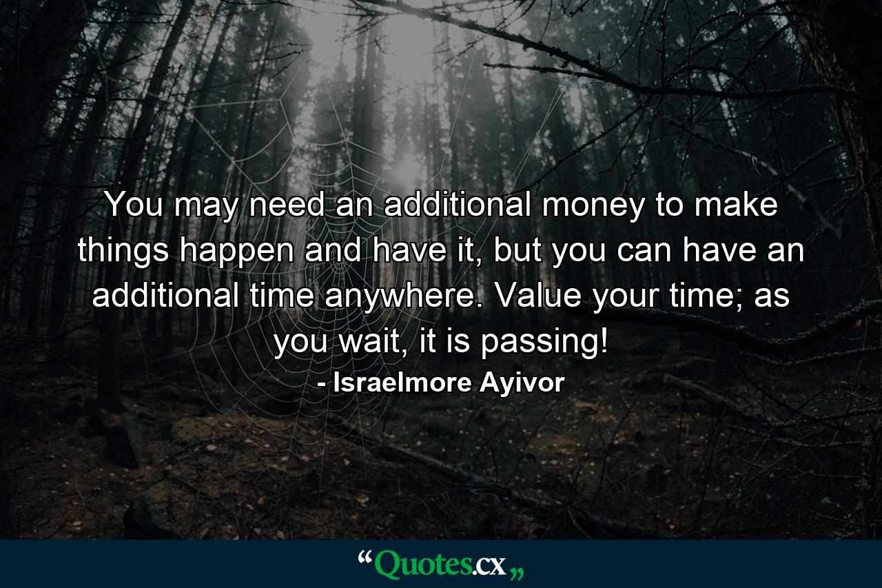 You may need an additional money to make things happen and have it, but you can have an additional time anywhere. Value your time; as you wait, it is passing! - Quote by Israelmore Ayivor