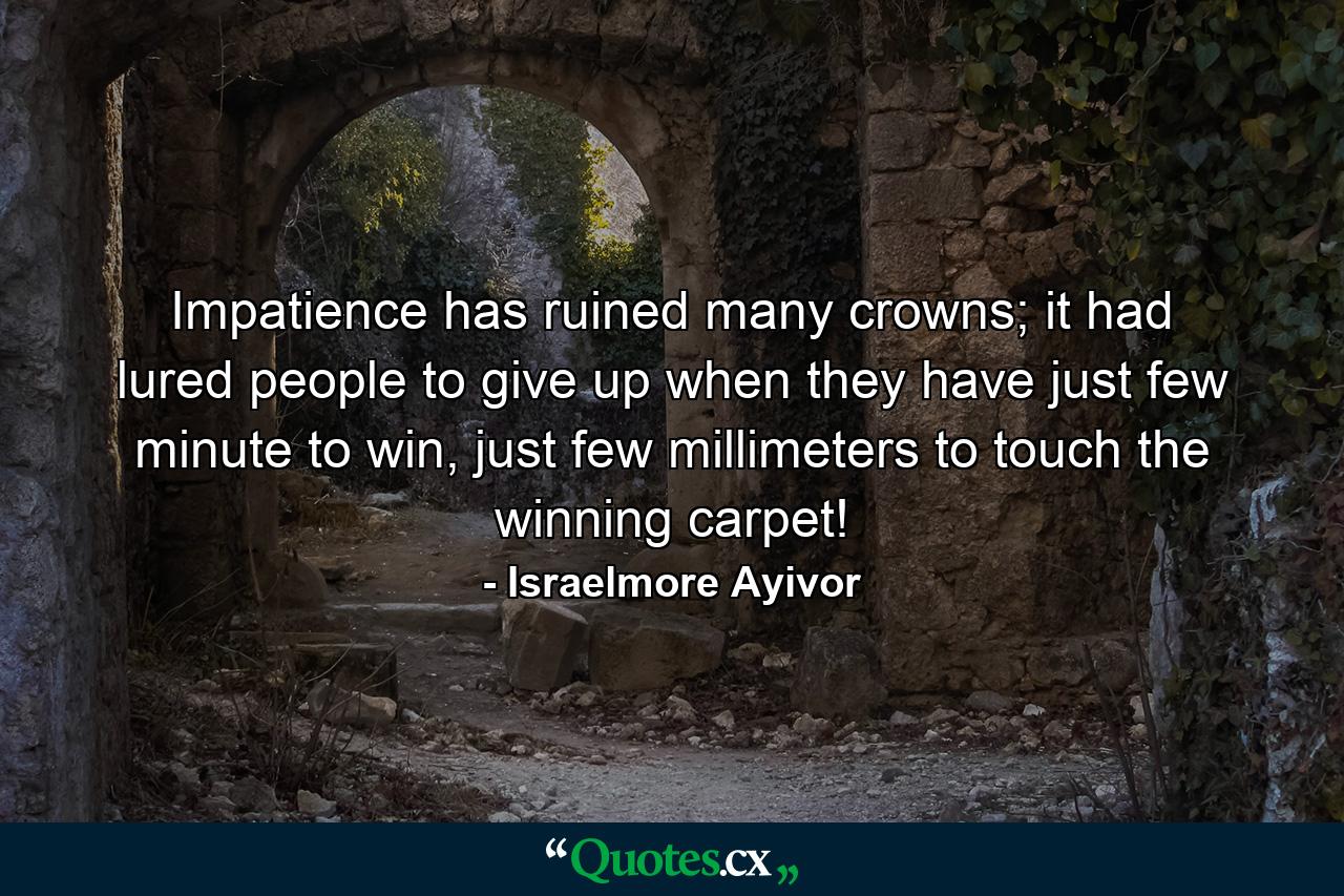 Impatience has ruined many crowns; it had lured people to give up when they have just few minute to win, just few millimeters to touch the winning carpet! - Quote by Israelmore Ayivor