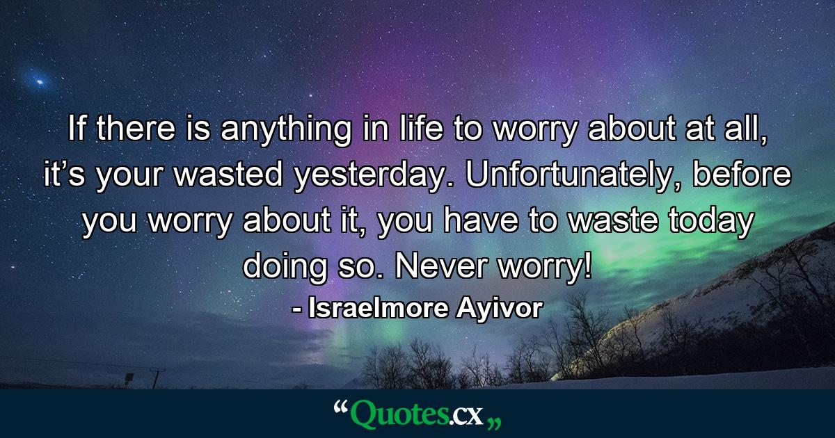 If there is anything in life to worry about at all, it’s your wasted yesterday. Unfortunately, before you worry about it, you have to waste today doing so. Never worry! - Quote by Israelmore Ayivor