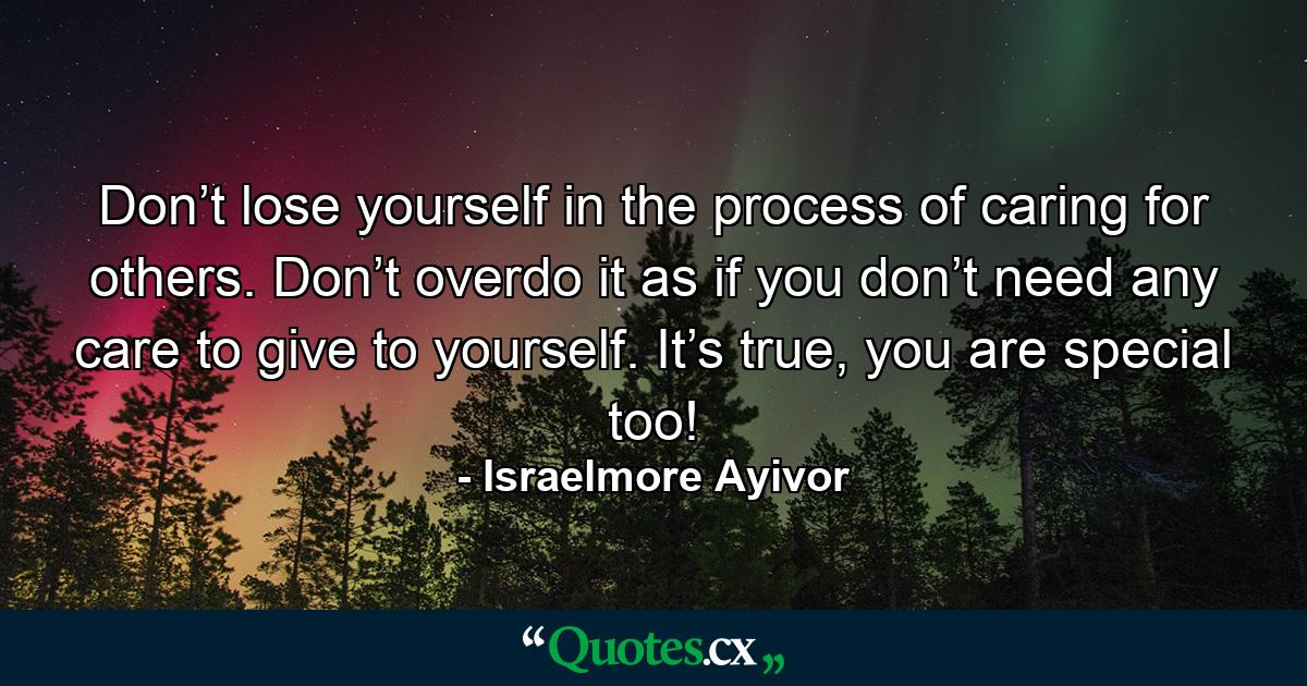 Don’t lose yourself in the process of caring for others. Don’t overdo it as if you don’t need any care to give to yourself. It’s true, you are special too! - Quote by Israelmore Ayivor