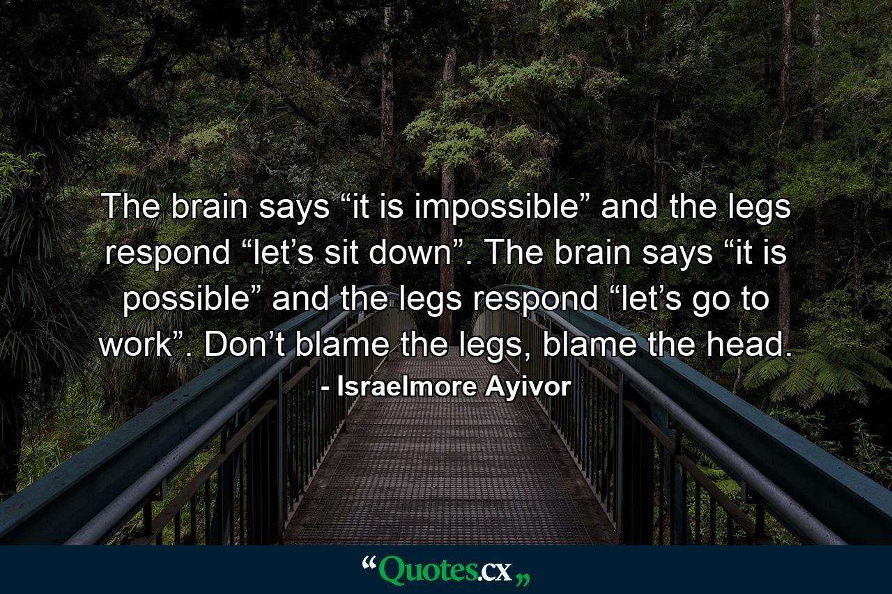 The brain says “it is impossible” and the legs respond “let’s sit down”. The brain says “it is possible” and the legs respond “let’s go to work”. Don’t blame the legs, blame the head. - Quote by Israelmore Ayivor