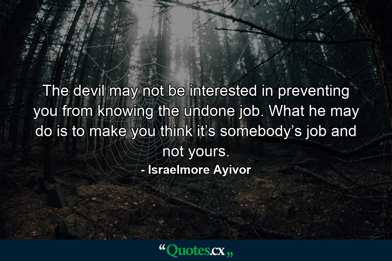 The devil may not be interested in preventing you from knowing the undone job. What he may do is to make you think it’s somebody’s job and not yours. - Quote by Israelmore Ayivor