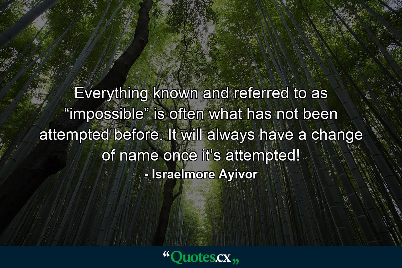 Everything known and referred to as “impossible” is often what has not been attempted before. It will always have a change of name once it’s attempted! - Quote by Israelmore Ayivor