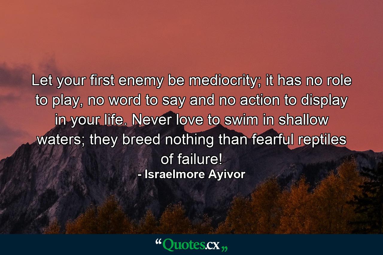 Let your first enemy be mediocrity; it has no role to play, no word to say and no action to display in your life. Never love to swim in shallow waters; they breed nothing than fearful reptiles of failure! - Quote by Israelmore Ayivor