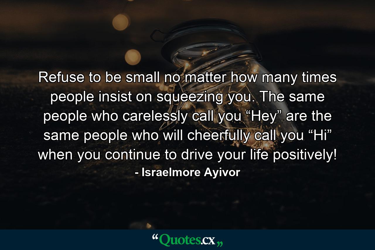 Refuse to be small no matter how many times people insist on squeezing you. The same people who carelessly call you “Hey” are the same people who will cheerfully call you “Hi” when you continue to drive your life positively! - Quote by Israelmore Ayivor