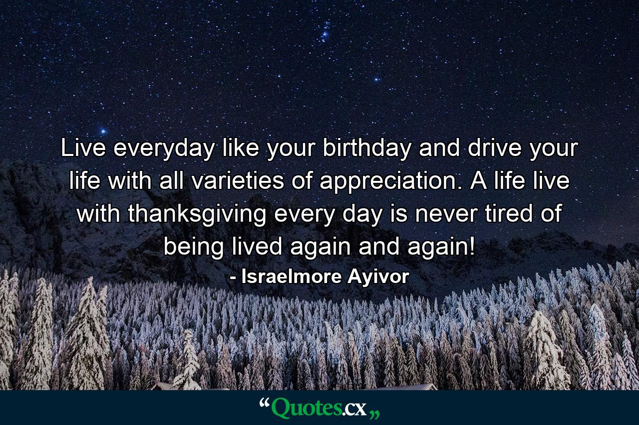 Live everyday like your birthday and drive your life with all varieties of appreciation. A life live with thanksgiving every day is never tired of being lived again and again! - Quote by Israelmore Ayivor