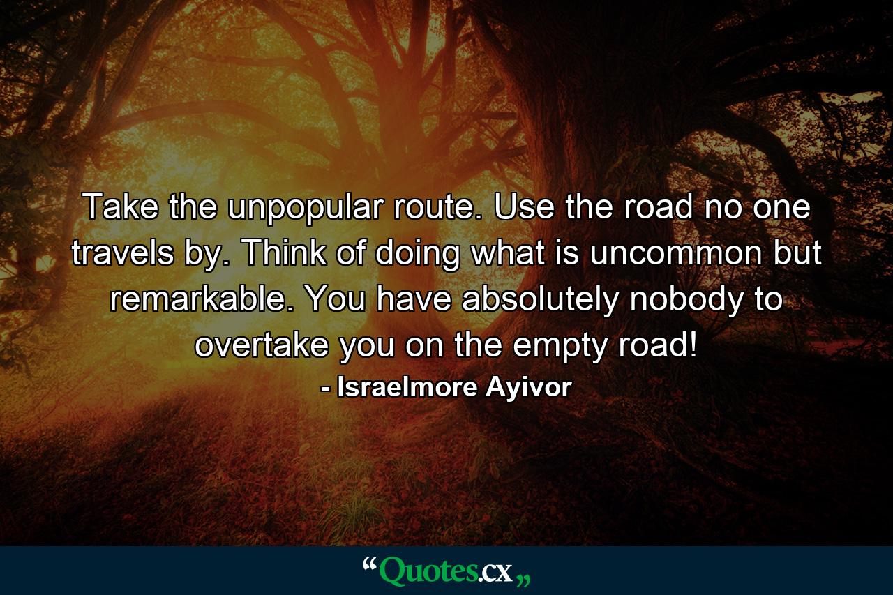 Take the unpopular route. Use the road no one travels by. Think of doing what is uncommon but remarkable. You have absolutely nobody to overtake you on the empty road! - Quote by Israelmore Ayivor