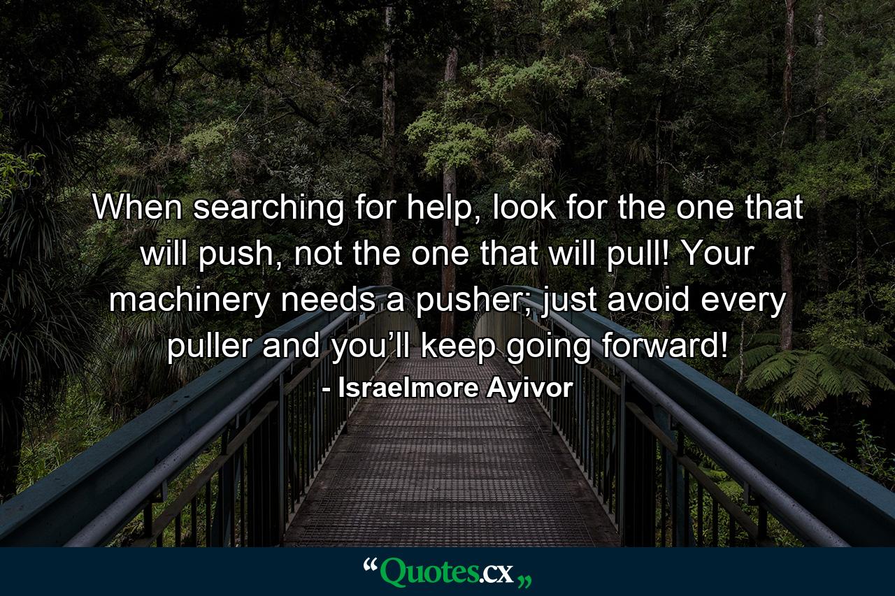 When searching for help, look for the one that will push, not the one that will pull! Your machinery needs a pusher; just avoid every puller and you’ll keep going forward! - Quote by Israelmore Ayivor