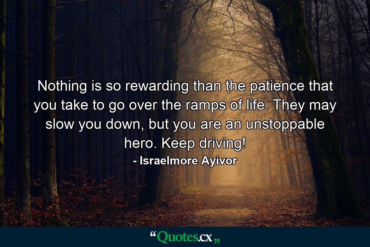 Nothing is so rewarding than the patience that you take to go over the ramps of life. They may slow you down, but you are an unstoppable hero. Keep driving! - Quote by Israelmore Ayivor