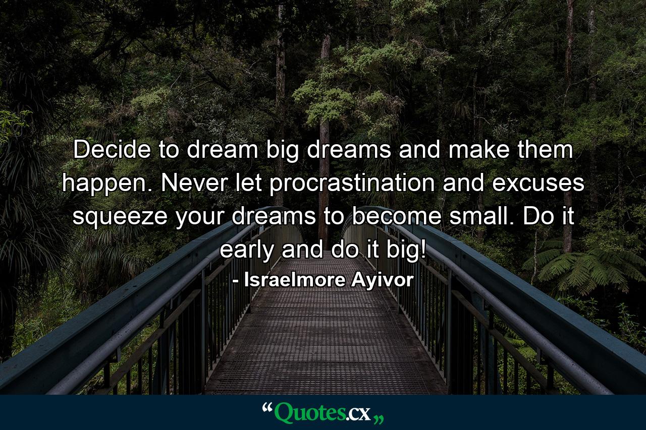 Decide to dream big dreams and make them happen. Never let procrastination and excuses squeeze your dreams to become small. Do it early and do it big! - Quote by Israelmore Ayivor