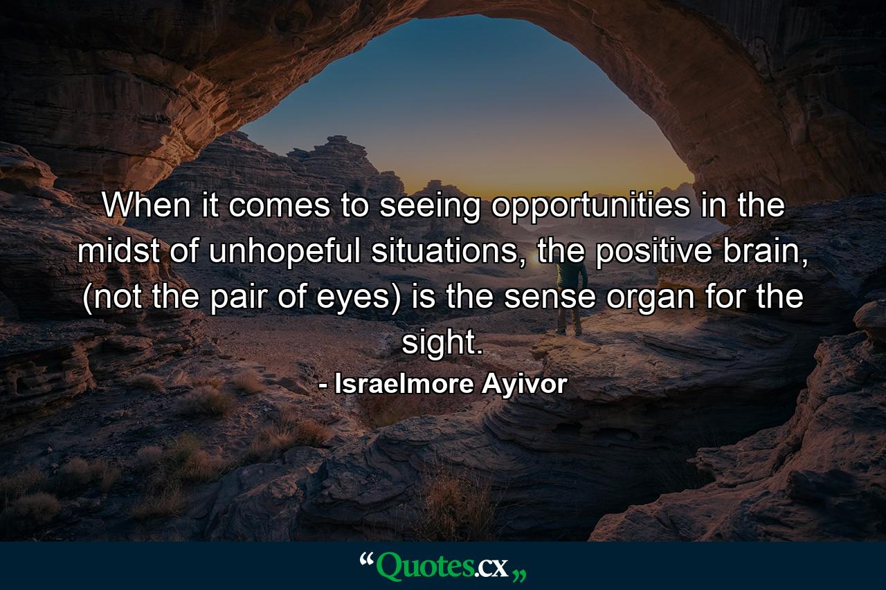 When it comes to seeing opportunities in the midst of unhopeful situations, the positive brain, (not the pair of eyes) is the sense organ for the sight. - Quote by Israelmore Ayivor