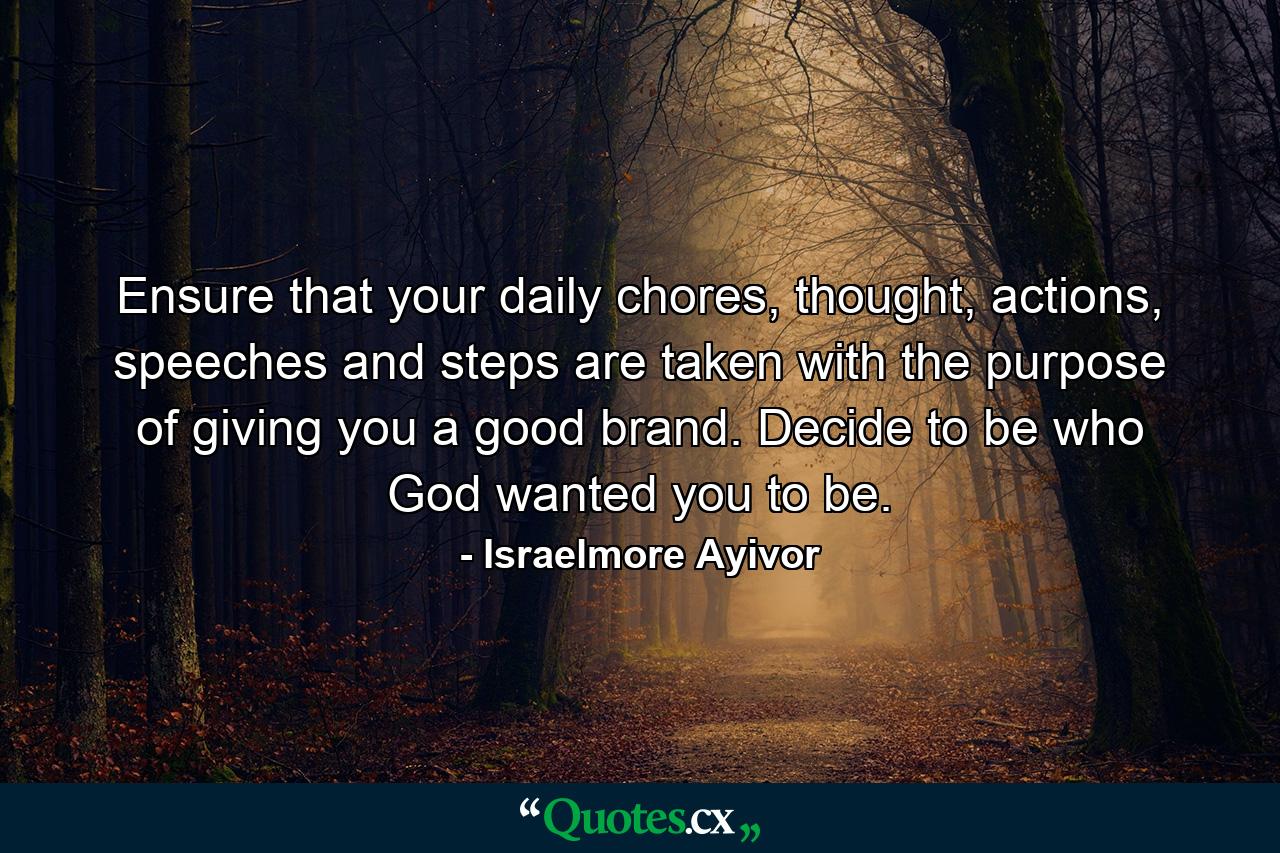 Ensure that your daily chores, thought, actions, speeches and steps are taken with the purpose of giving you a good brand. Decide to be who God wanted you to be. - Quote by Israelmore Ayivor