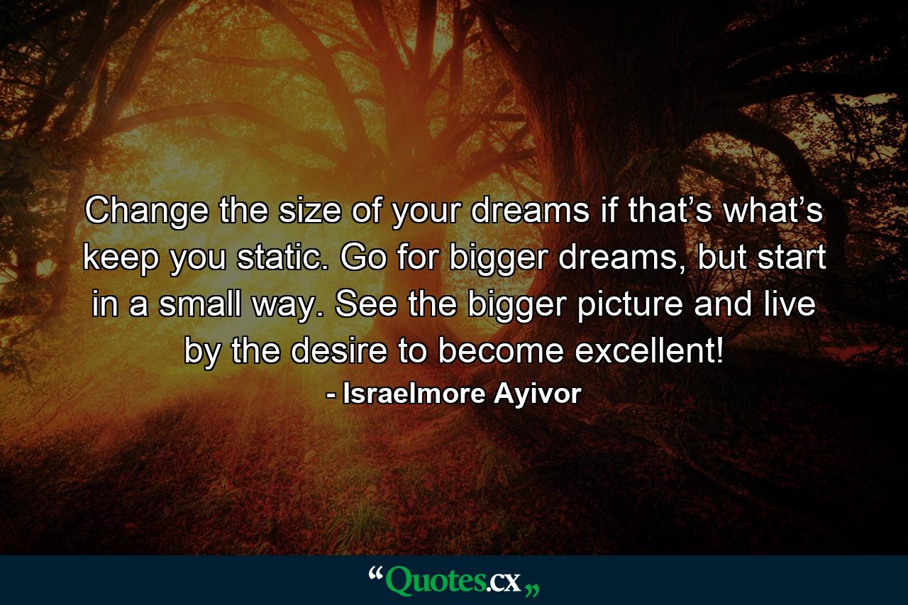 Change the size of your dreams if that’s what’s keep you static. Go for bigger dreams, but start in a small way. See the bigger picture and live by the desire to become excellent! - Quote by Israelmore Ayivor