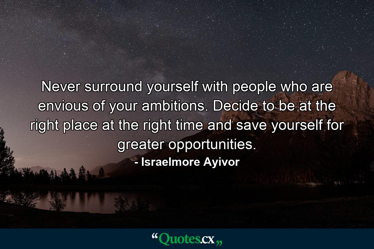 Never surround yourself with people who are envious of your ambitions. Decide to be at the right place at the right time and save yourself for greater opportunities. - Quote by Israelmore Ayivor