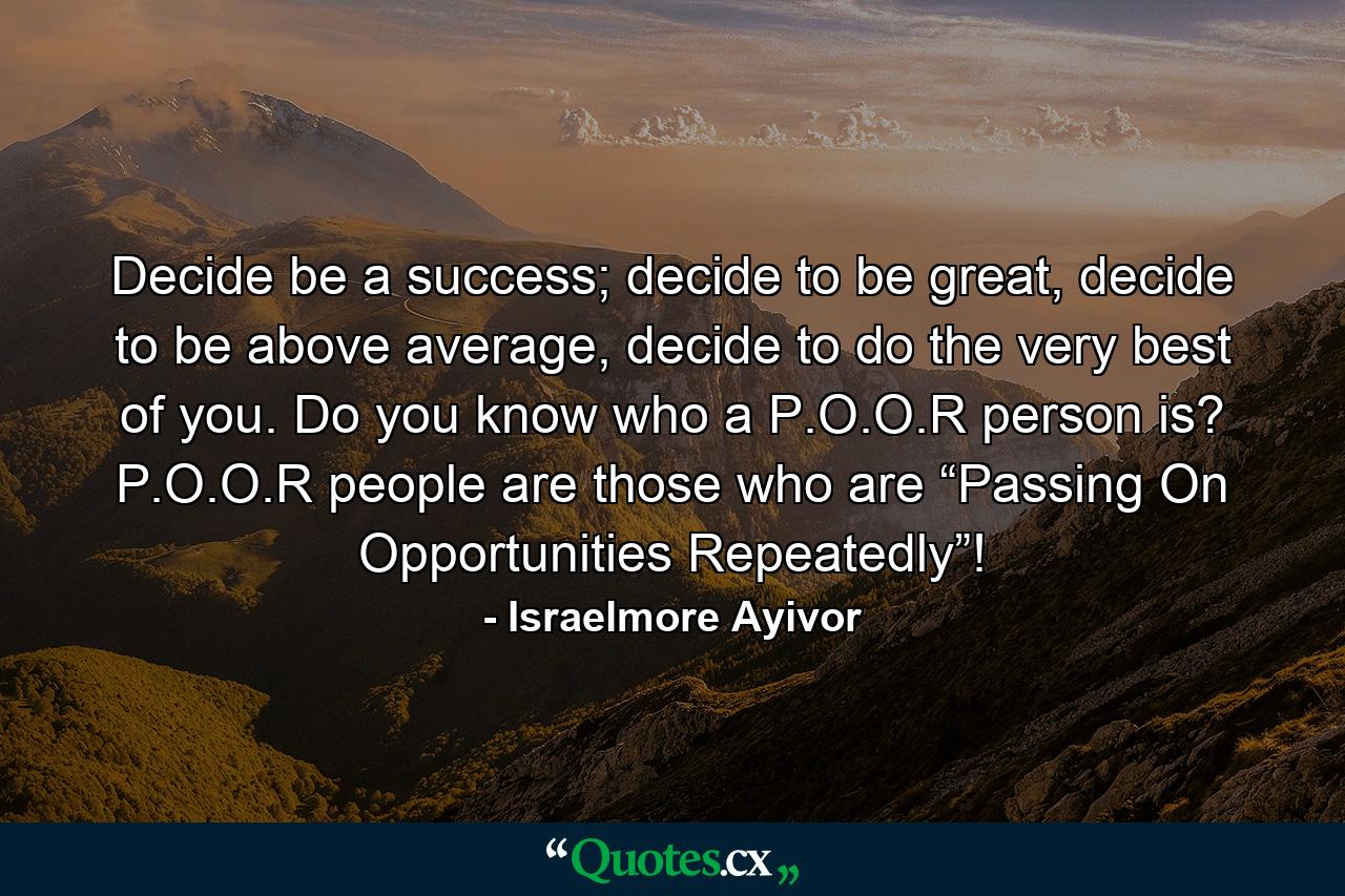 Decide be a success; decide to be great, decide to be above average, decide to do the very best of you. Do you know who a P.O.O.R person is? P.O.O.R people are those who are “Passing On Opportunities Repeatedly”! - Quote by Israelmore Ayivor