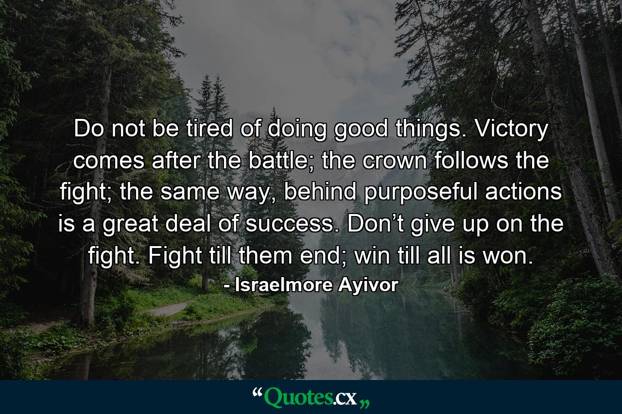 Do not be tired of doing good things. Victory comes after the battle; the crown follows the fight; the same way, behind purposeful actions is a great deal of success. Don’t give up on the fight. Fight till them end; win till all is won. - Quote by Israelmore Ayivor