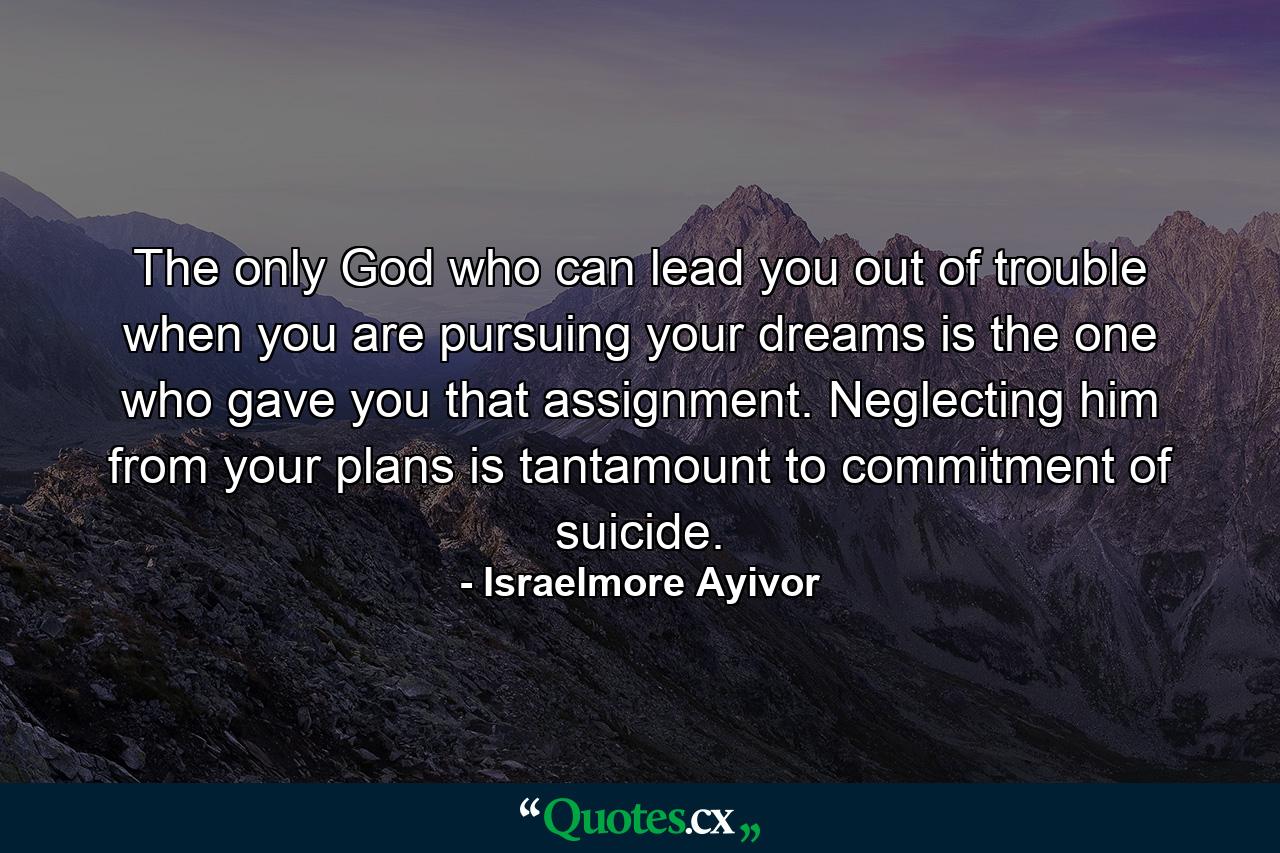 The only God who can lead you out of trouble when you are pursuing your dreams is the one who gave you that assignment. Neglecting him from your plans is tantamount to commitment of suicide. - Quote by Israelmore Ayivor