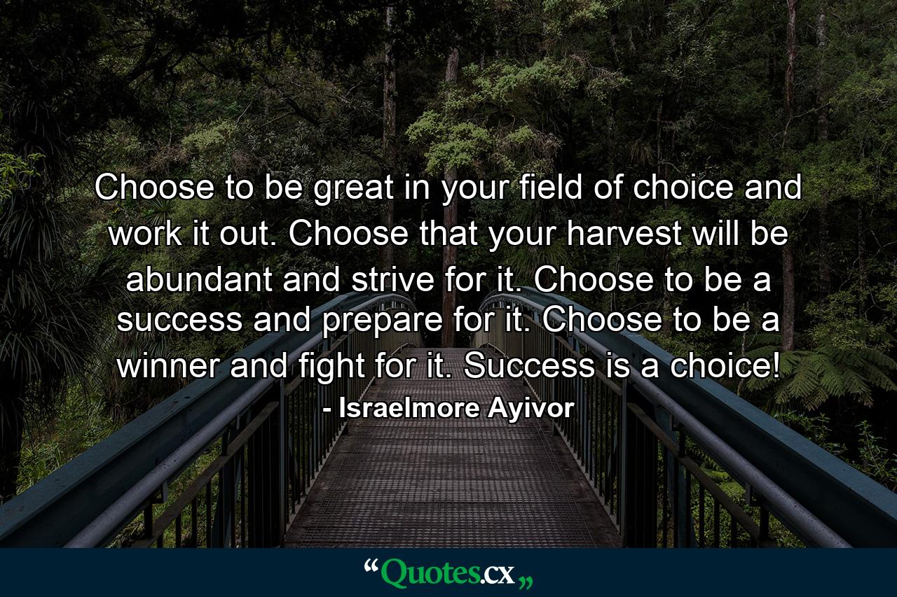 Choose to be great in your field of choice and work it out. Choose that your harvest will be abundant and strive for it. Choose to be a success and prepare for it. Choose to be a winner and fight for it. Success is a choice! - Quote by Israelmore Ayivor