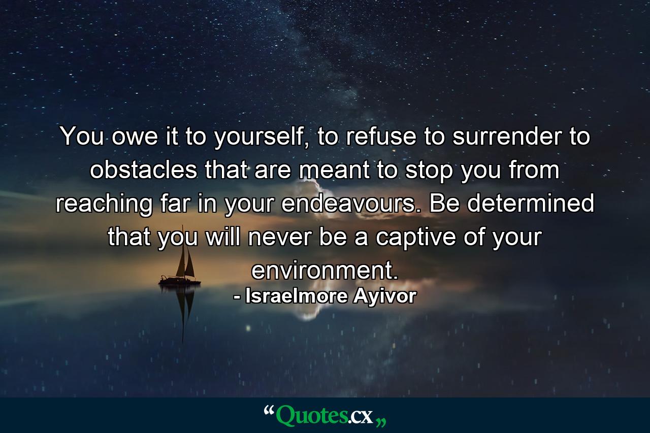 You owe it to yourself, to refuse to surrender to obstacles that are meant to stop you from reaching far in your endeavours. Be determined that you will never be a captive of your environment. - Quote by Israelmore Ayivor