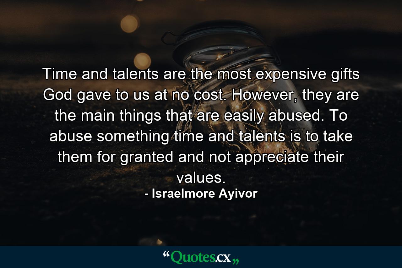 Time and talents are the most expensive gifts God gave to us at no cost. However, they are the main things that are easily abused. To abuse something time and talents is to take them for granted and not appreciate their values. - Quote by Israelmore Ayivor