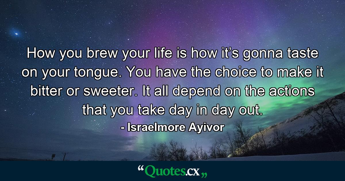 How you brew your life is how it’s gonna taste on your tongue. You have the choice to make it bitter or sweeter. It all depend on the actions that you take day in day out. - Quote by Israelmore Ayivor