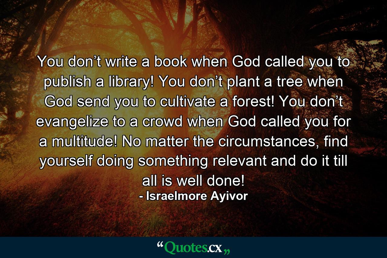 You don’t write a book when God called you to publish a library! You don’t plant a tree when God send you to cultivate a forest! You don’t evangelize to a crowd when God called you for a multitude! No matter the circumstances, find yourself doing something relevant and do it till all is well done! - Quote by Israelmore Ayivor