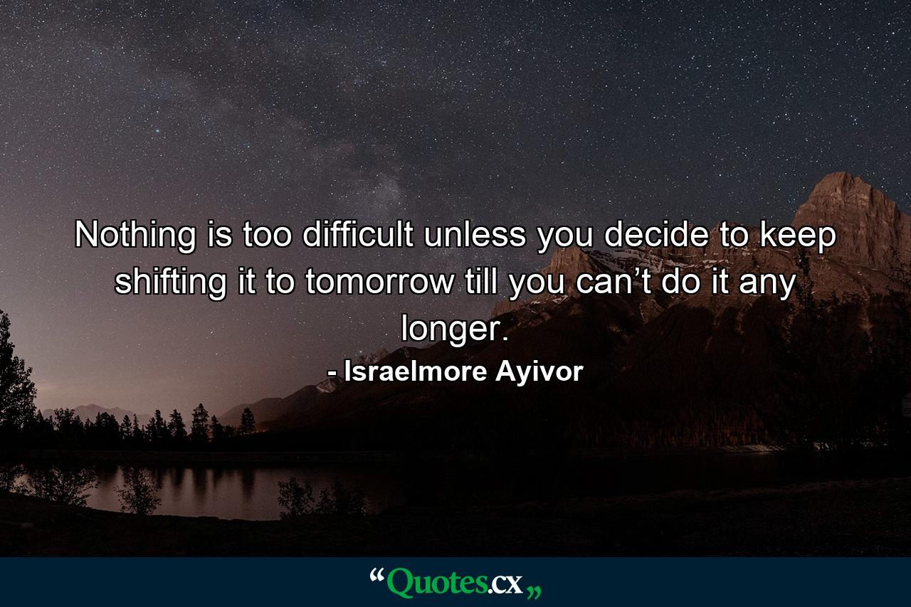 Nothing is too difficult unless you decide to keep shifting it to tomorrow till you can’t do it any longer. - Quote by Israelmore Ayivor