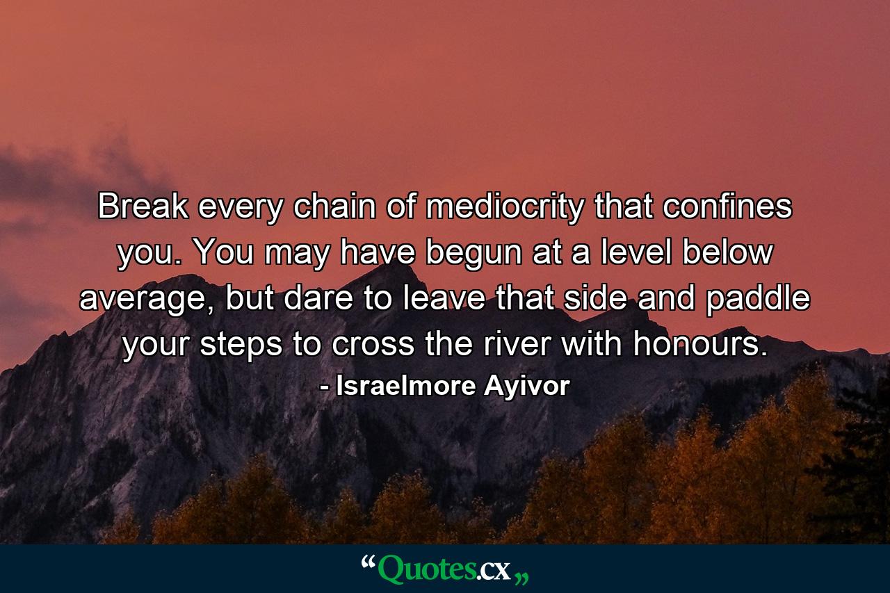 Break every chain of mediocrity that confines you. You may have begun at a level below average, but dare to leave that side and paddle your steps to cross the river with honours. - Quote by Israelmore Ayivor