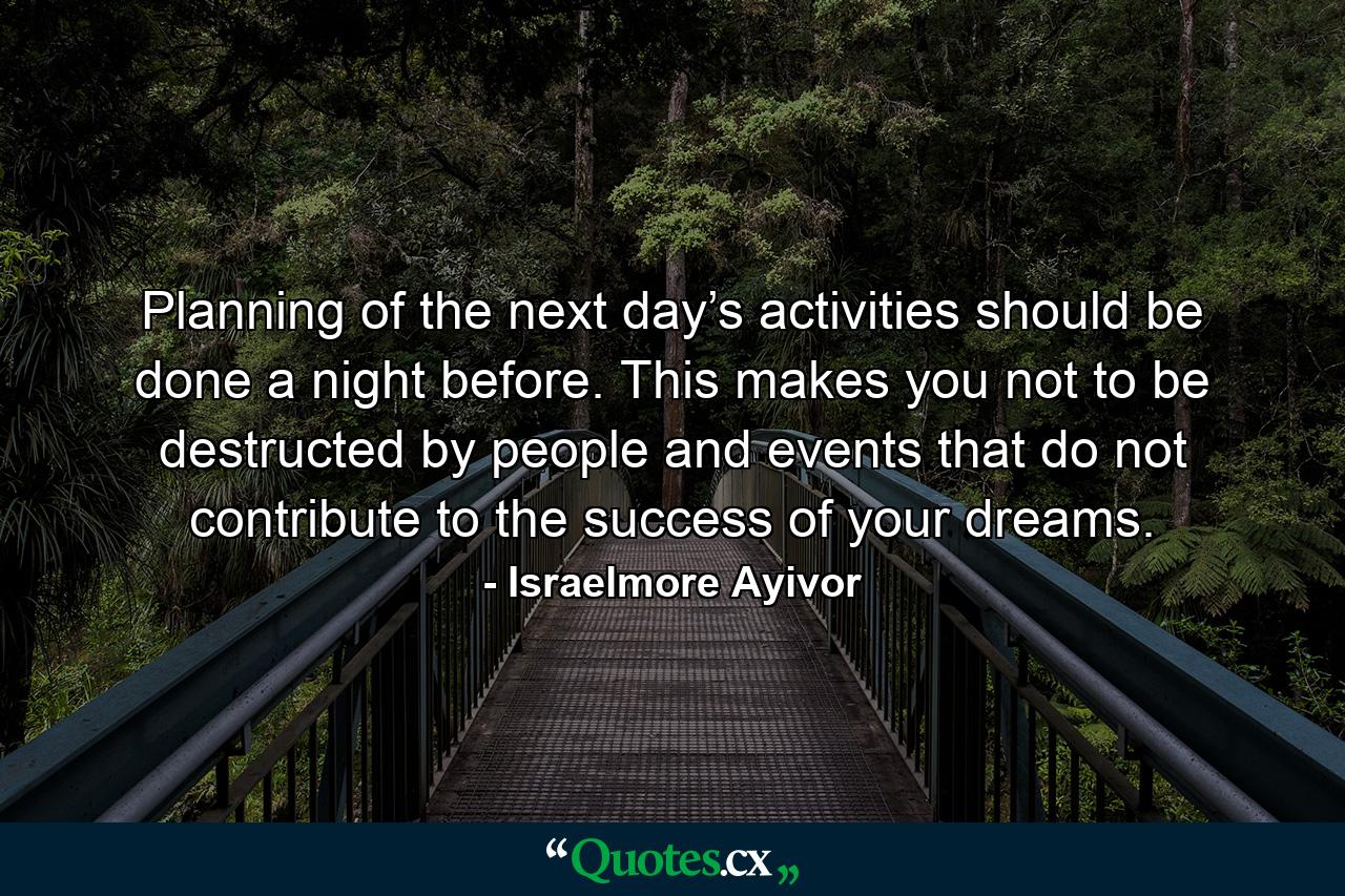 Planning of the next day’s activities should be done a night before. This makes you not to be destructed by people and events that do not contribute to the success of your dreams. - Quote by Israelmore Ayivor