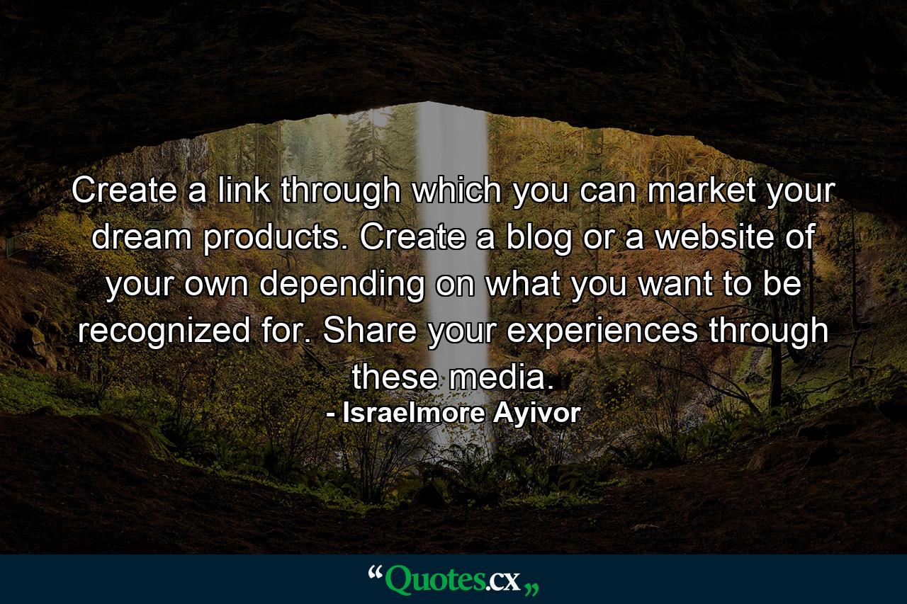 Create a link through which you can market your dream products. Create a blog or a website of your own depending on what you want to be recognized for. Share your experiences through these media. - Quote by Israelmore Ayivor