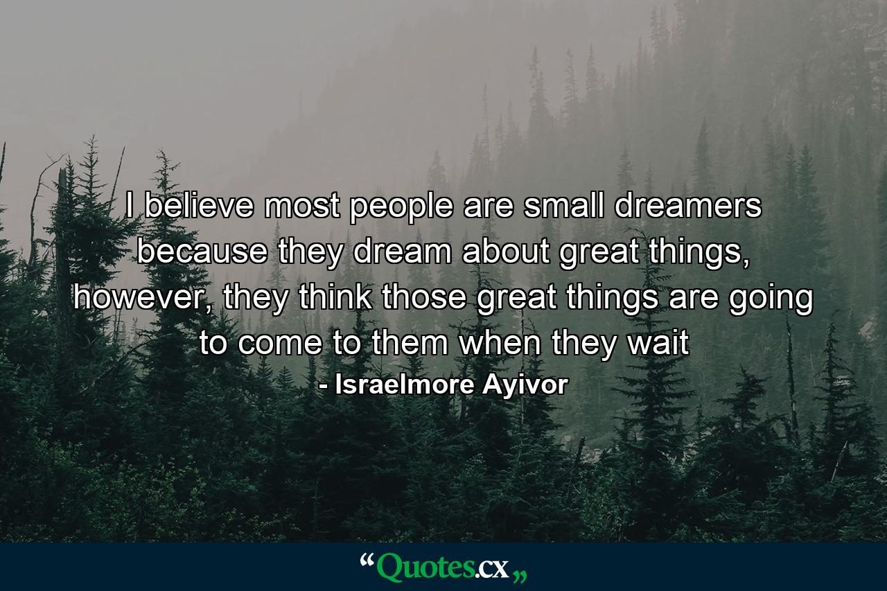 I believe most people are small dreamers because they dream about great things, however, they think those great things are going to come to them when they wait - Quote by Israelmore Ayivor