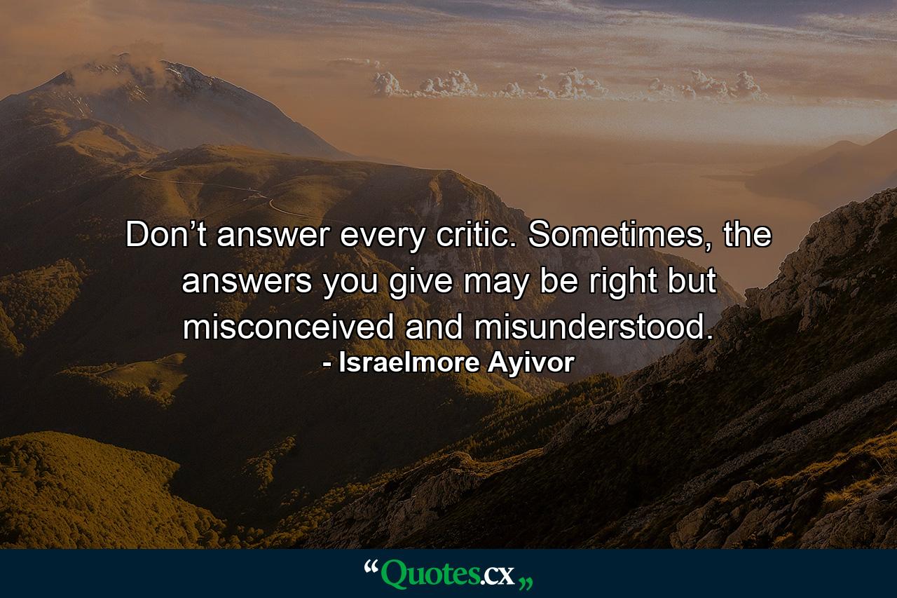 Don’t answer every critic. Sometimes, the answers you give may be right but misconceived and misunderstood. - Quote by Israelmore Ayivor