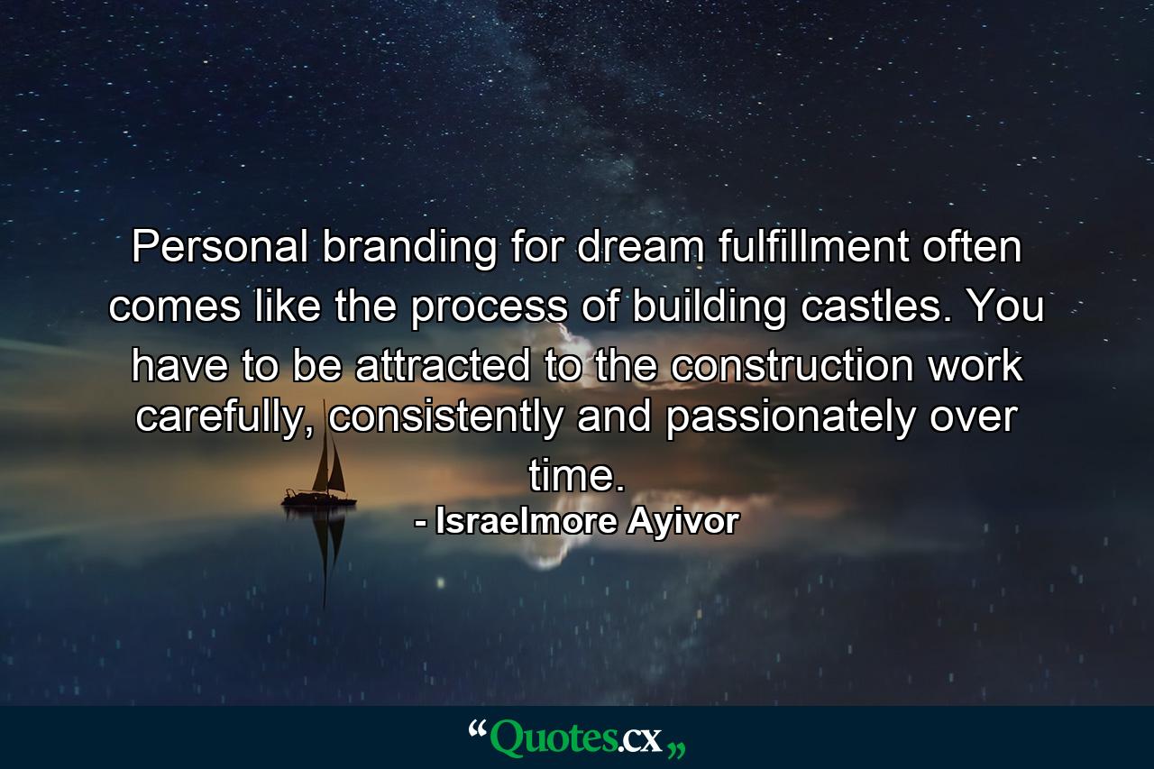 Personal branding for dream fulfillment often comes like the process of building castles. You have to be attracted to the construction work carefully, consistently and passionately over time. - Quote by Israelmore Ayivor