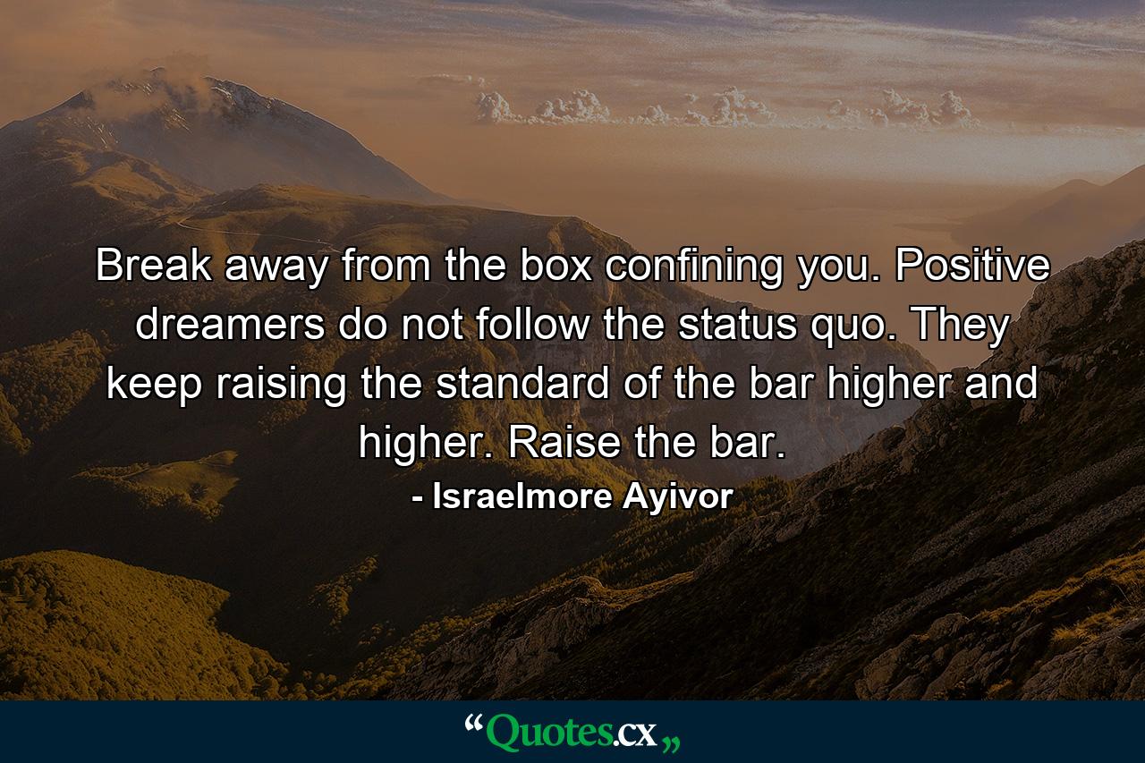 Break away from the box confining you. Positive dreamers do not follow the status quo. They keep raising the standard of the bar higher and higher. Raise the bar. - Quote by Israelmore Ayivor