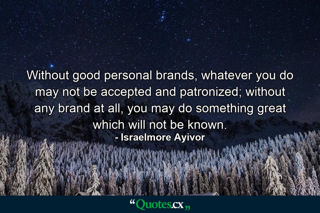 Without good personal brands, whatever you do may not be accepted and patronized; without any brand at all, you may do something great which will not be known. - Quote by Israelmore Ayivor