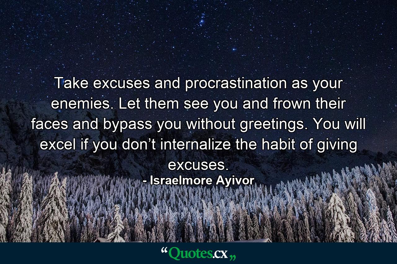 Take excuses and procrastination as your enemies. Let them see you and frown their faces and bypass you without greetings. You will excel if you don’t internalize the habit of giving excuses. - Quote by Israelmore Ayivor