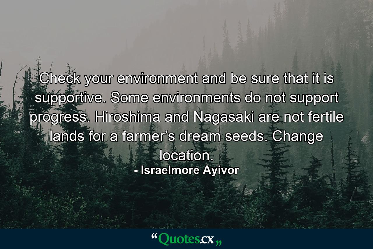 Check your environment and be sure that it is supportive. Some environments do not support progress. Hiroshima and Nagasaki are not fertile lands for a farmer’s dream seeds. Change location. - Quote by Israelmore Ayivor