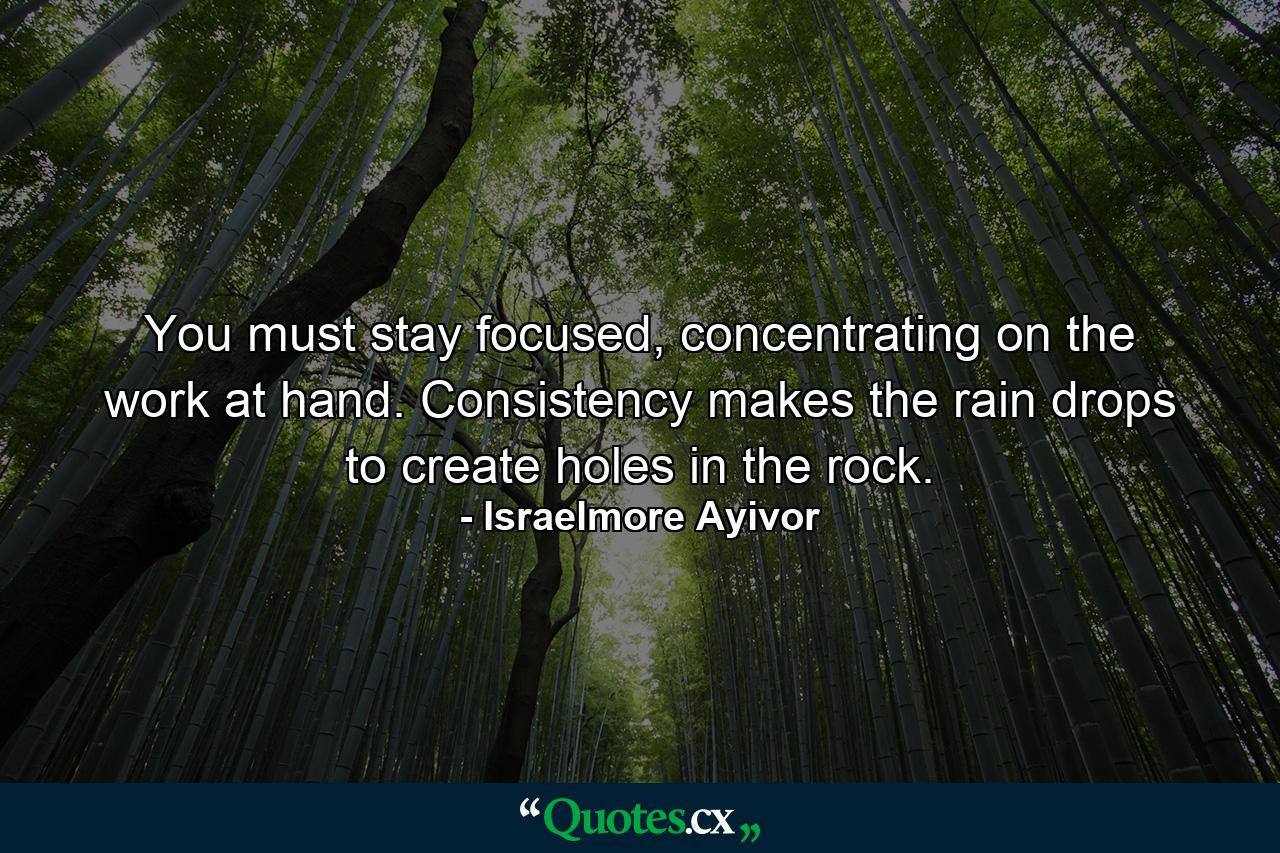 You must stay focused, concentrating on the work at hand. Consistency makes the rain drops to create holes in the rock. - Quote by Israelmore Ayivor